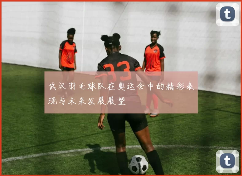 武汉羽毛球队在奥运会中的精彩表现与未来发展展望