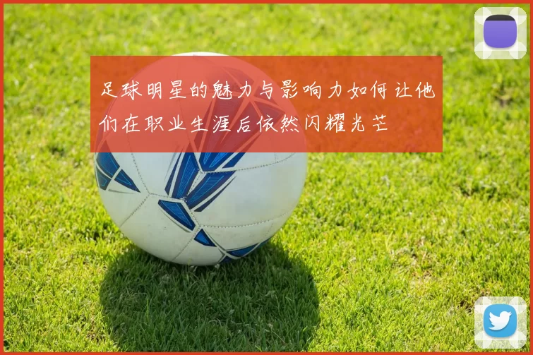 足球明星的魅力与影响力如何让他们在职业生涯后依然闪耀光芒