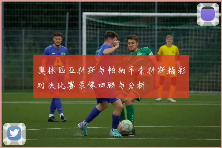 奥林匹亚科斯与帕纳辛奈科斯精彩对决比赛录像回顾与分析