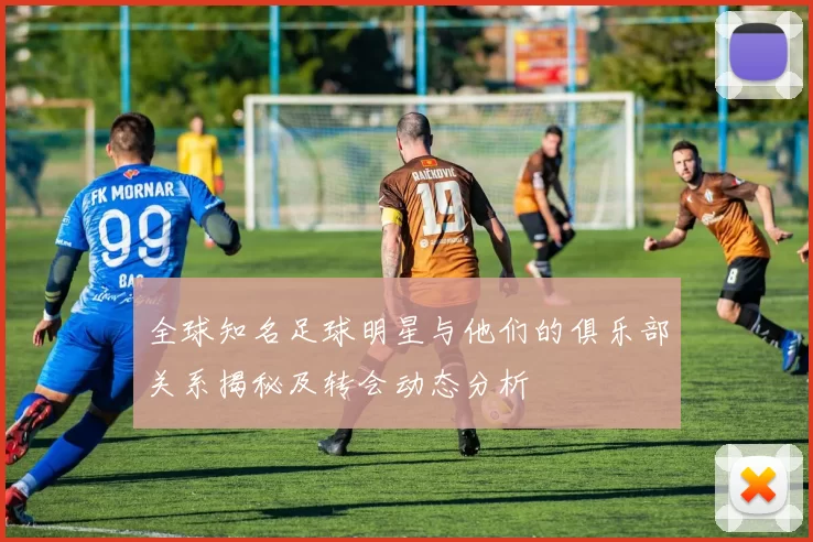全球知名足球明星与他们的俱乐部关系揭秘及转会动态分析