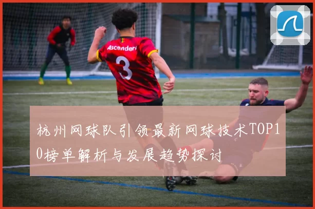 杭州网球队引领最新网球技术TOP10榜单解析与发展趋势探讨