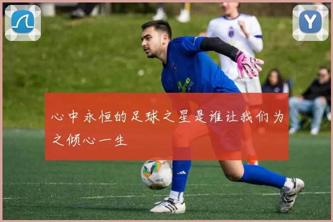 心中永恒的足球之星是谁让我们为之倾心一生
