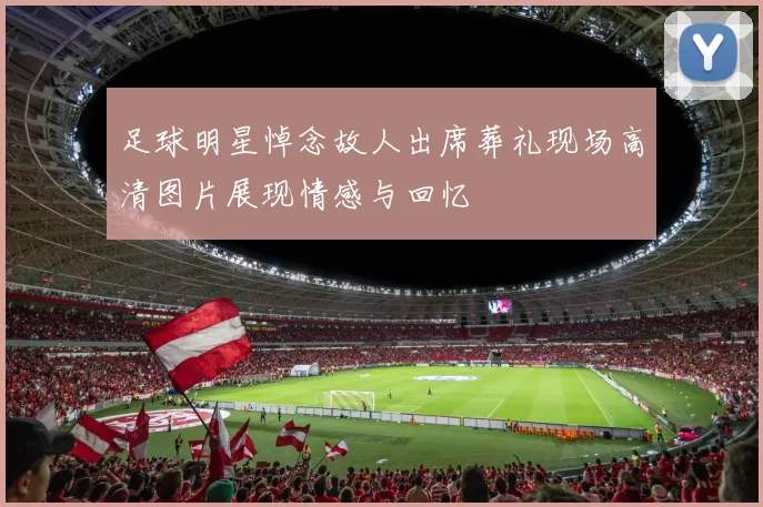 足球明星悼念故人出席葬礼现场高清图片展现情感与回忆