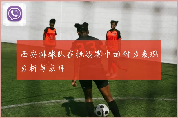 西安排球队在挑战赛中的耐力表现分析与点评