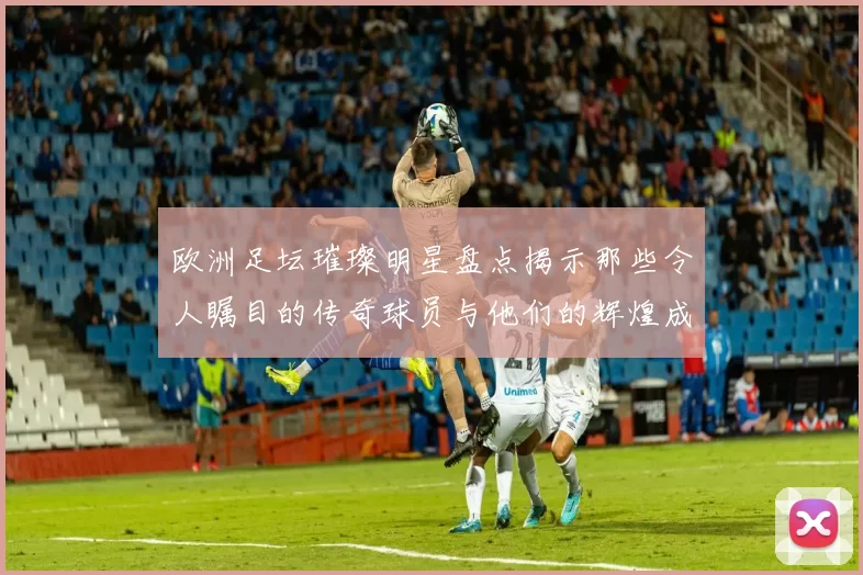 欧洲足坛璀璨明星盘点揭示那些令人瞩目的传奇球员与他们的辉煌成就