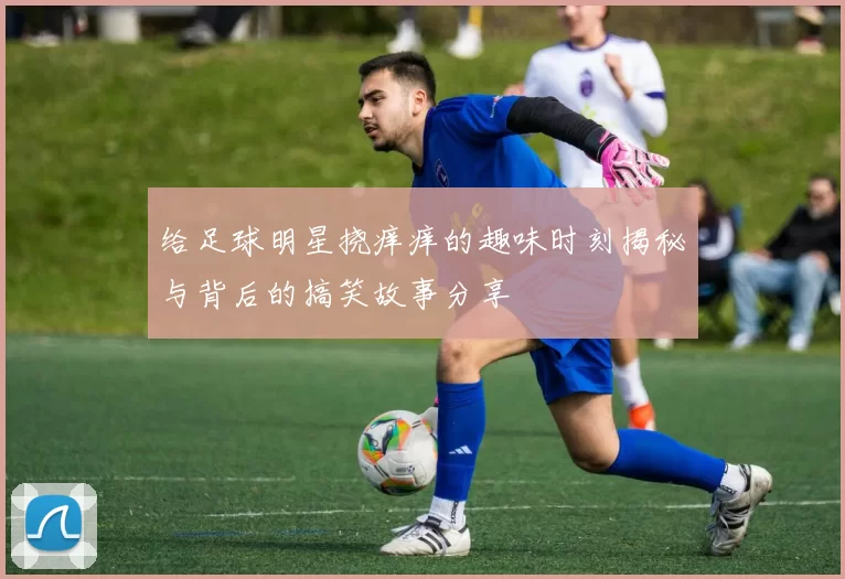 给足球明星挠痒痒的趣味时刻揭秘与背后的搞笑故事分享