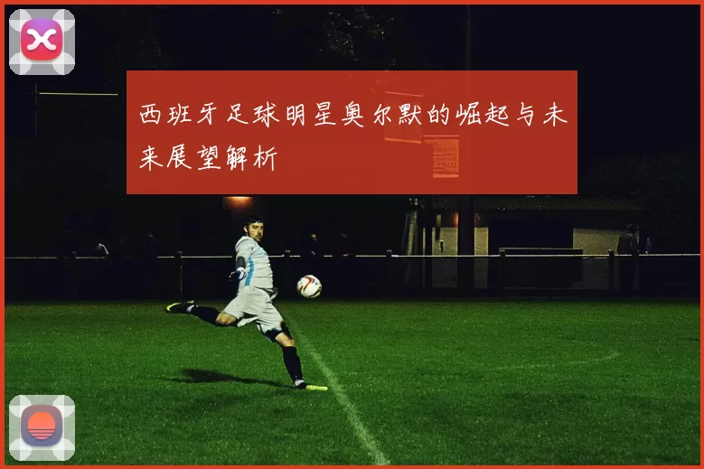 西班牙足球明星奥尔默的崛起与未来展望解析
