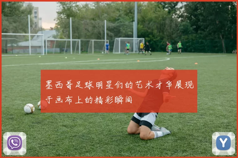 墨西哥足球明星们的艺术才华展现于画布上的精彩瞬间