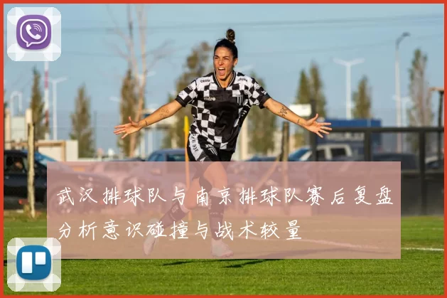 武汉排球队与南京排球队赛后复盘分析意识碰撞与战术较量