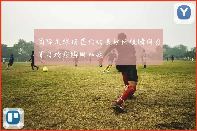 国际足球明星们的亲切问候瞬间分享与精彩瞬间回顾