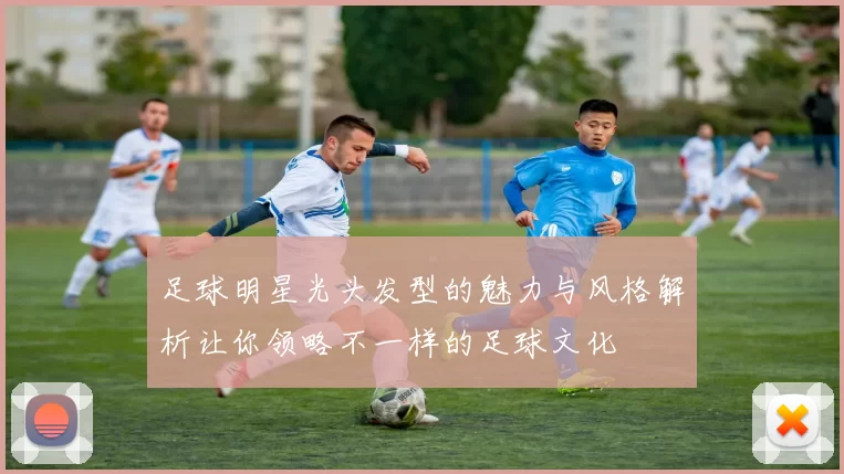 足球明星光头发型的魅力与风格解析让你领略不一样的足球文化