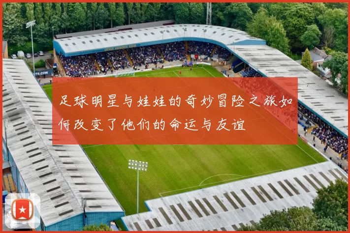 足球明星与娃娃的奇妙冒险之旅如何改变了他们的命运与友谊