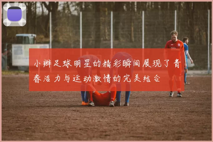 小辫足球明星的精彩瞬间展现了青春活力与运动激情的完美结合