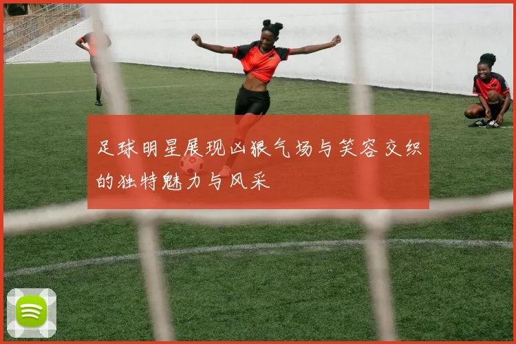 足球明星展现凶狠气场与笑容交织的独特魅力与风采