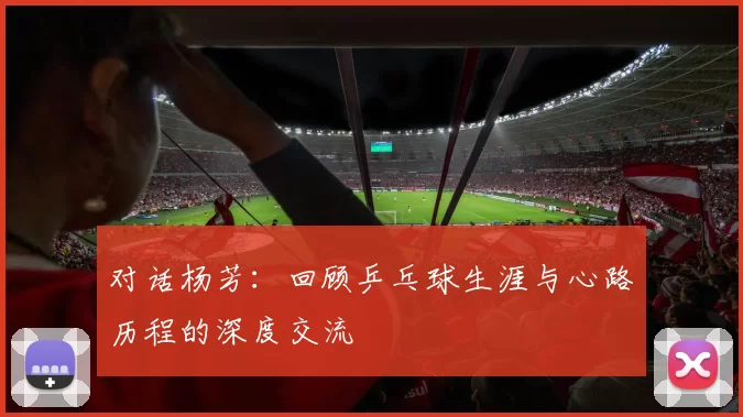 对话杨芳：回顾乒乓球生涯与心路历程的深度交流