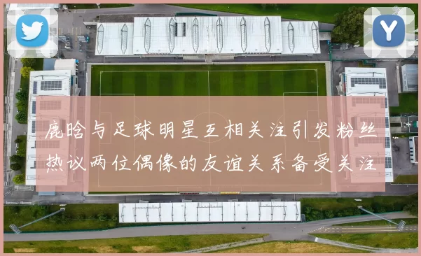 鹿晗与足球明星互相关注引发粉丝热议两位偶像的友谊关系备受关注
