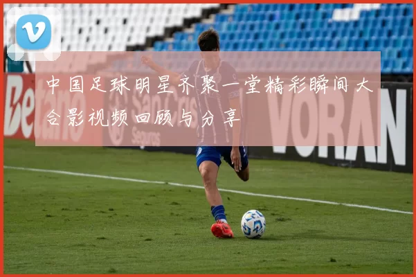 中国足球明星齐聚一堂精彩瞬间大合影视频回顾与分享