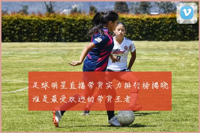 足球明星直播带货实力排行榜揭晓谁是最受欢迎的带货王者