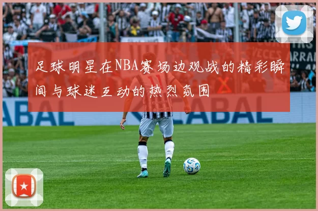 足球明星在NBA赛场边观战的精彩瞬间与球迷互动的热烈氛围