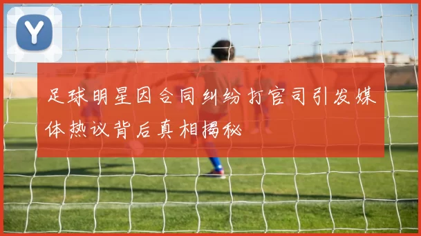 足球明星因合同纠纷打官司引发媒体热议背后真相揭秘