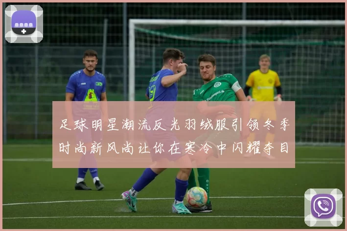 足球明星潮流反光羽绒服引领冬季时尚新风尚让你在寒冷中闪耀夺目
