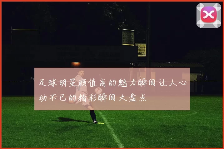 足球明星颜值高的魅力瞬间让人心动不已的精彩瞬间大盘点