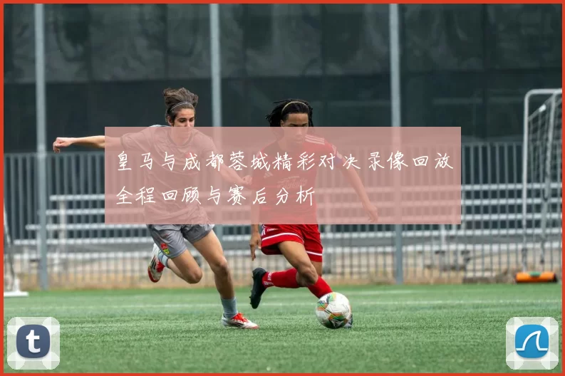 皇马与成都蓉城精彩对决录像回放全程回顾与赛后分析