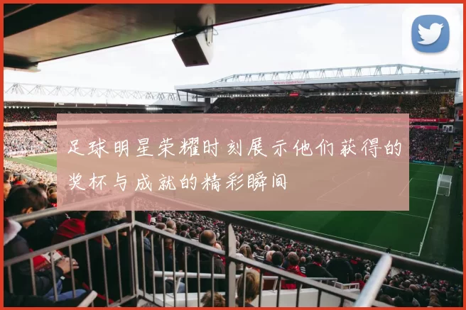 足球明星荣耀时刻展示他们获得的奖杯与成就的精彩瞬间