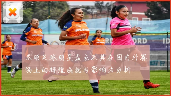 昆明足球明星盘点及其在国内外赛场上的辉煌成就与影响力分析