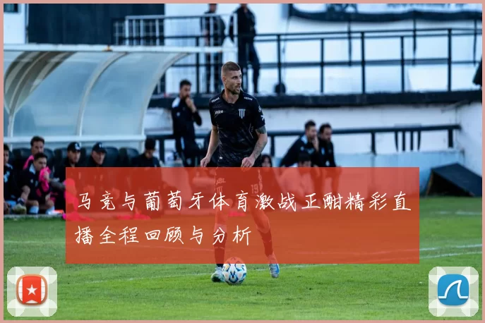 马竞与葡萄牙体育激战正酣精彩直播全程回顾与分析