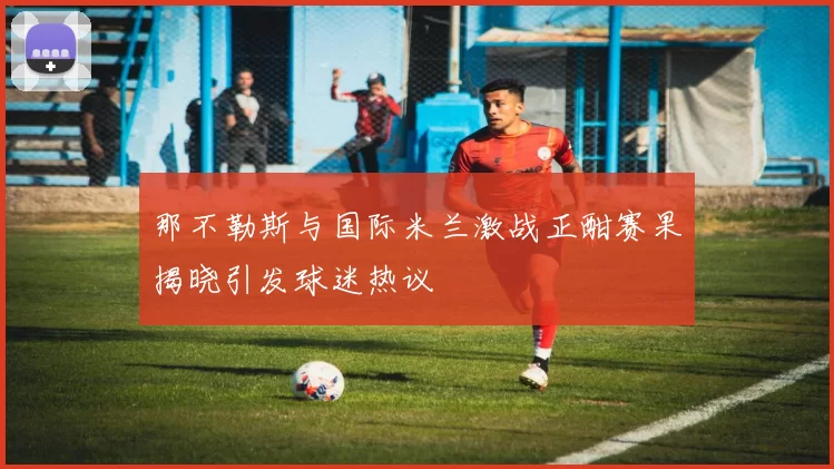 那不勒斯与国际米兰激战正酣赛果揭晓引发球迷热议