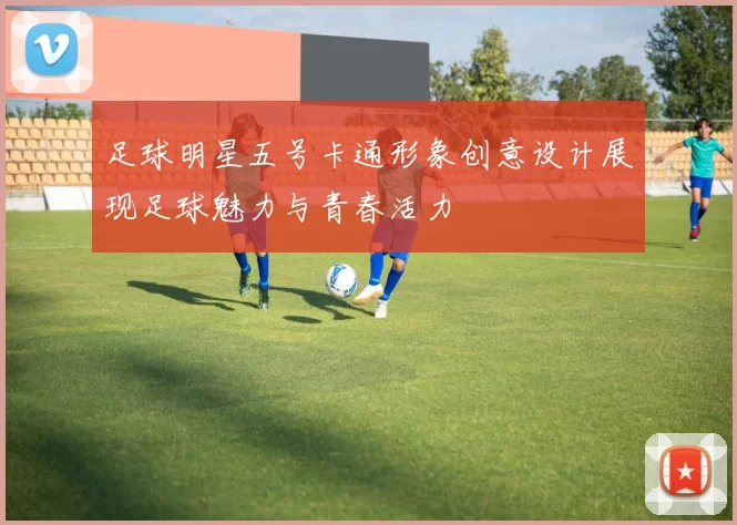 足球明星五号卡通形象创意设计展现足球魅力与青春活力