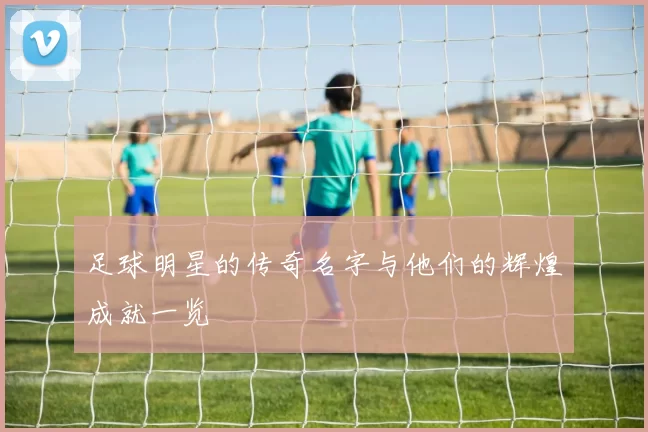 足球明星的传奇名字与他们的辉煌成就一览
