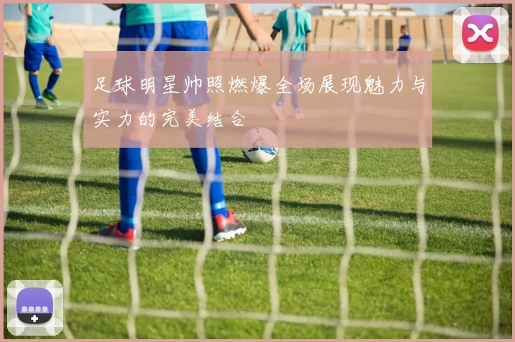 足球明星帅照燃爆全场展现魅力与实力的完美结合