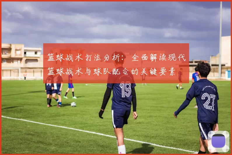 篮球战术打法分析：全面解读现代篮球战术与球队配合的关键要素