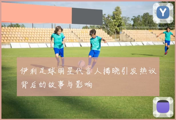 伊利足球明星代言人揭晓引发热议背后的故事与影响