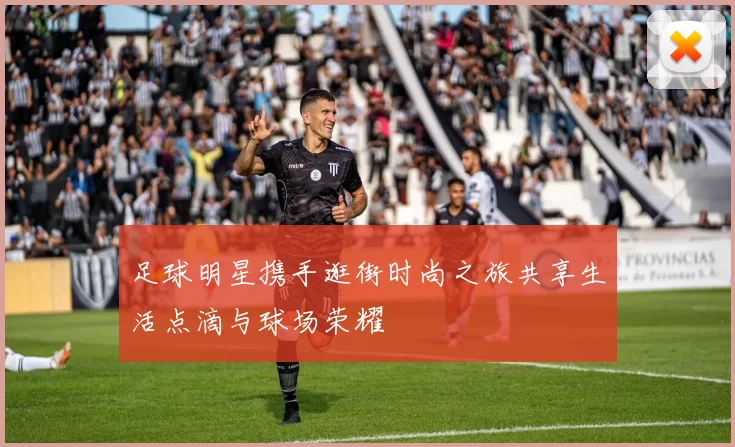 足球明星携手逛街时尚之旅共享生活点滴与球场荣耀