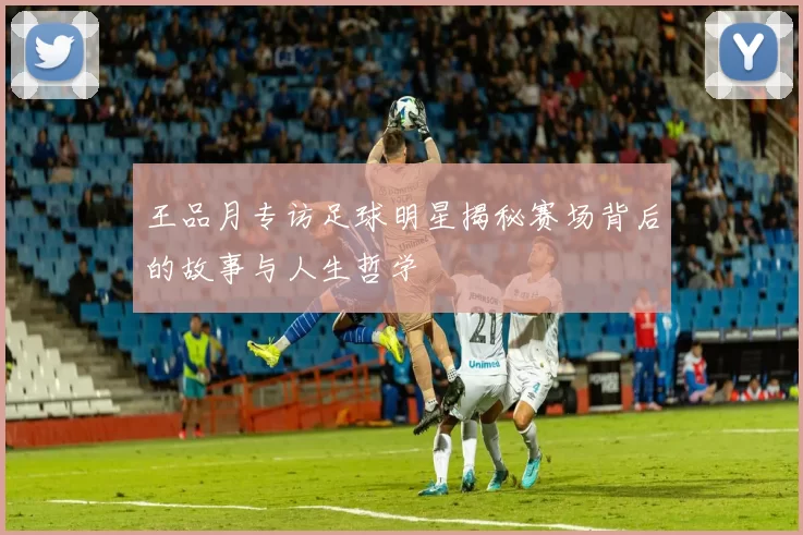 王品月专访足球明星揭秘赛场背后的故事与人生哲学