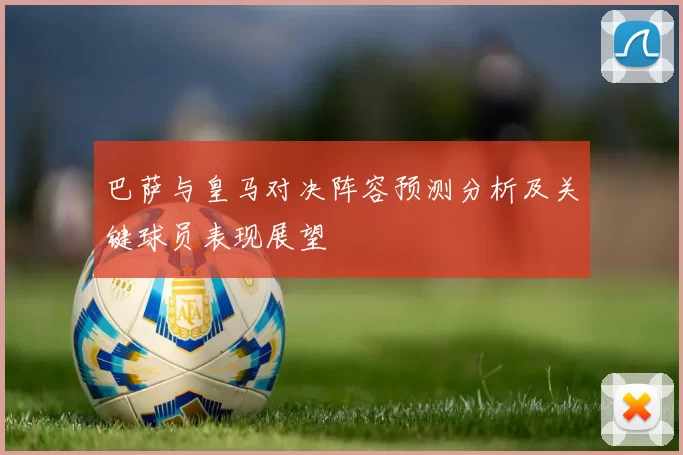 巴萨与皇马对决阵容预测分析及关键球员表现展望