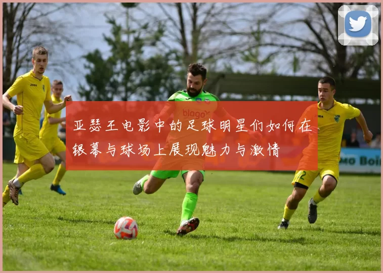 亚瑟王电影中的足球明星们如何在银幕与球场上展现魅力与激情