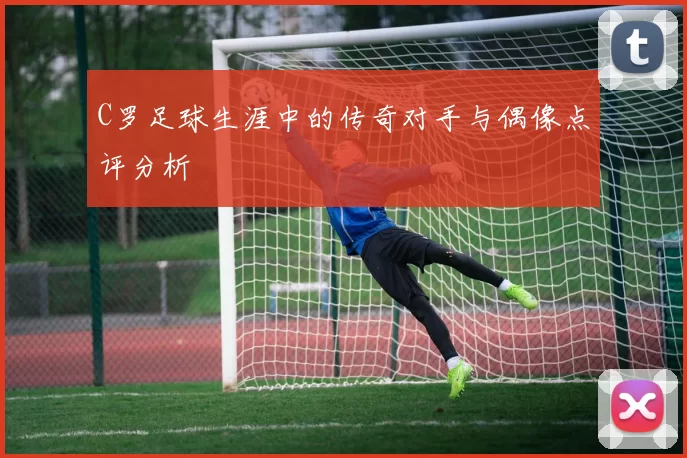 C罗足球生涯中的传奇对手与偶像点评分析
