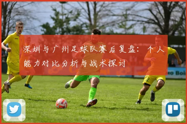 深圳与广州足球队赛后复盘：个人能力对比分析与战术探讨