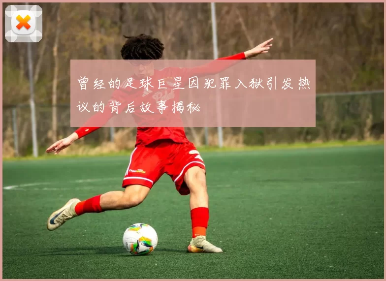 曾经的足球巨星因犯罪入狱引发热议的背后故事揭秘