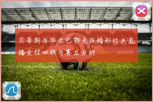 贝蒂斯与毕尔巴鄂竞技精彩对决直播全程回顾与赛后分析