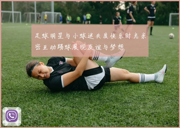 足球明星与小球迷共度快乐时光亲密互动踢球展现友谊与梦想