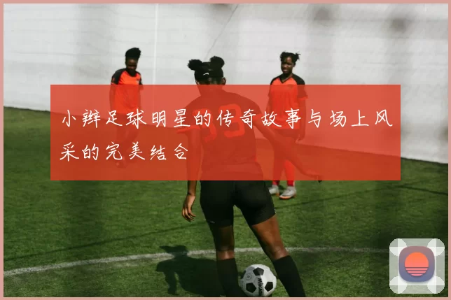 小辫足球明星的传奇故事与场上风采的完美结合