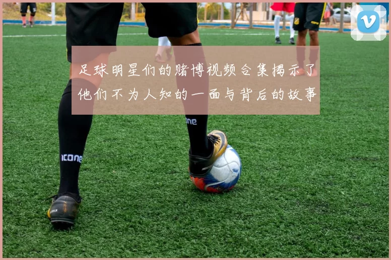 足球明星们的赌博视频合集揭示了他们不为人知的一面与背后的故事