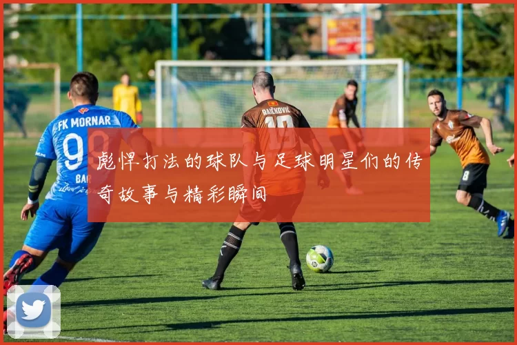 彪悍打法的球队与足球明星们的传奇故事与精彩瞬间