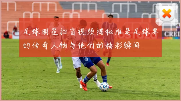 足球明星扫盲视频揭秘谁是足球界的传奇人物与他们的精彩瞬间