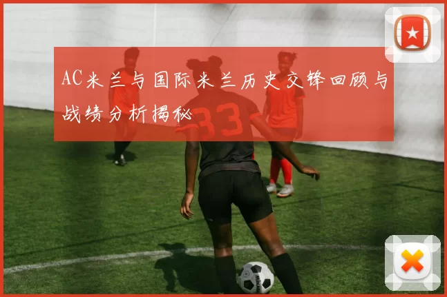 AC米兰与国际米兰历史交锋回顾与战绩分析揭秘